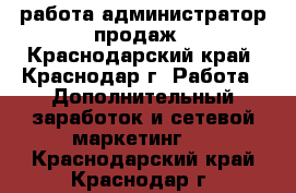 работа администратор продаж - Краснодарский край, Краснодар г. Работа » Дополнительный заработок и сетевой маркетинг   . Краснодарский край,Краснодар г.